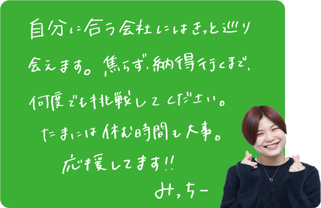 自分に合う会社にはきっと巡り会えます。焦らず、納得行くまで、何度でも挑戦してください。たまには休む時間も大事。応援してます！！みっちー