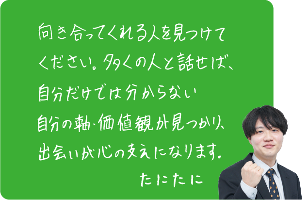 向き合ってくれる人を見つけてください。多くの人と話せば、自分だけでは分からない自分の軸・価値観が見つかり、出会いが心の支えになります。たにたに