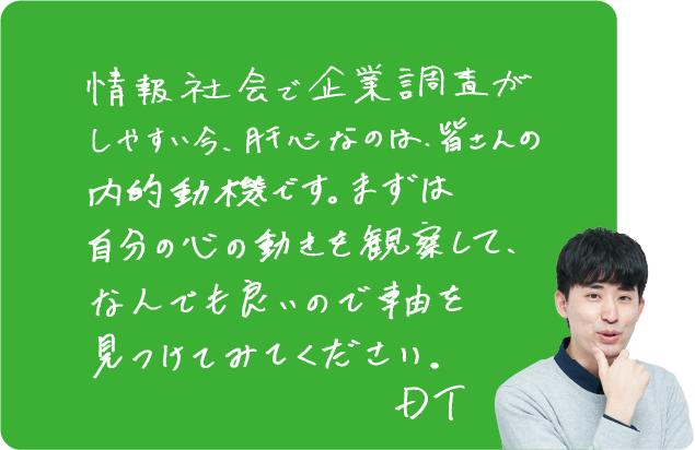 情報社会で企業調査がしやすい今、肝心なのは、皆さんの内的動機です。まずは自分の心の動きを観察して、なんでも良いので軸を見つけてみてください。DT